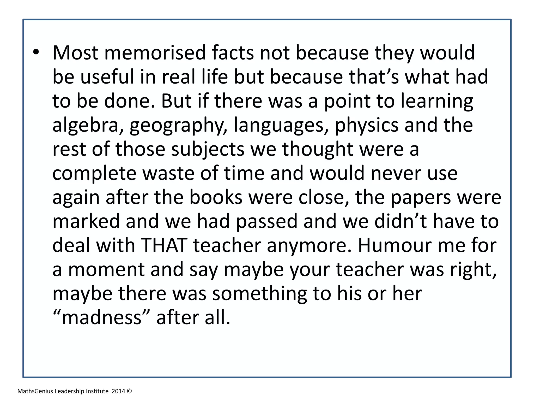 • Most memorised facts not because they would
be useful in real life but because that’s what had
to be done. But if there was a point to learning
algebra, geography, languages, physics and the
rest of those subjects we thought were a
complete waste of time and would never use
again after the books were close, the papers were
marked and we had passed and we didn’t have to
deal with THAT teacher anymore. Humour me for
a moment and say maybe your teacher was right,
maybe there was something to his or her
“madness” after all.
MathsGenius Leadership Institute 2014 ©
 