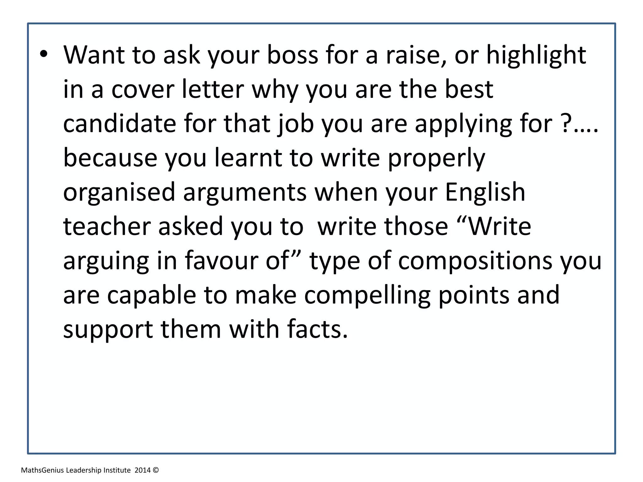 • Want to ask your boss for a raise, or highlight
in a cover letter why you are the best
candidate for that job you are applying for ?….
because you learnt to write properly
organised arguments when your English
teacher asked you to write those “Write
arguing in favour of” type of compositions you
are capable to make compelling points and
support them with facts.
MathsGenius Leadership Institute 2014 ©
 