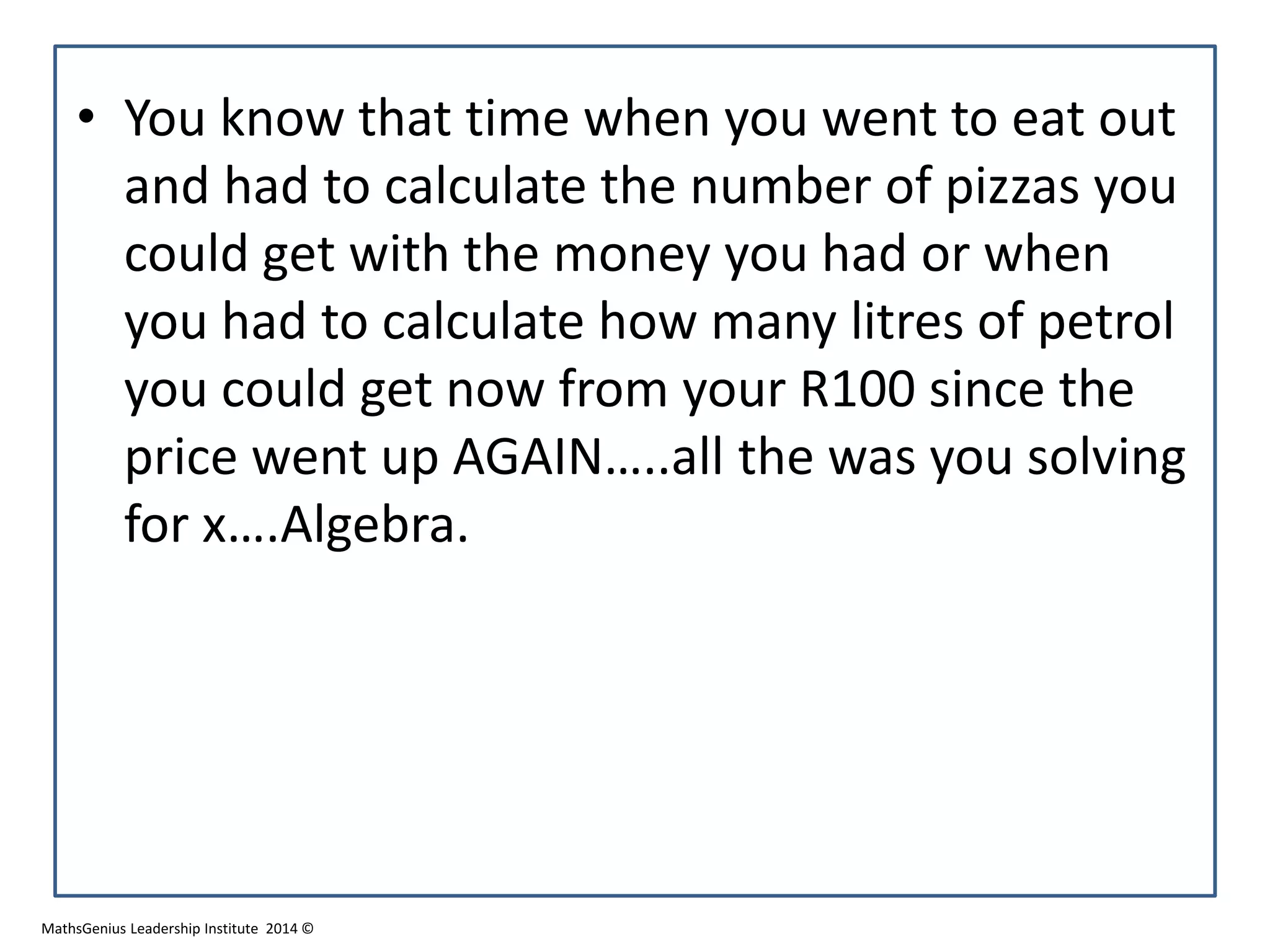 • You know that time when you went to eat out
and had to calculate the number of pizzas you
could get with the money you had or when
you had to calculate how many litres of petrol
you could get now from your R100 since the
price went up AGAIN…..all the was you solving
for x….Algebra.
MathsGenius Leadership Institute 2014 ©
 