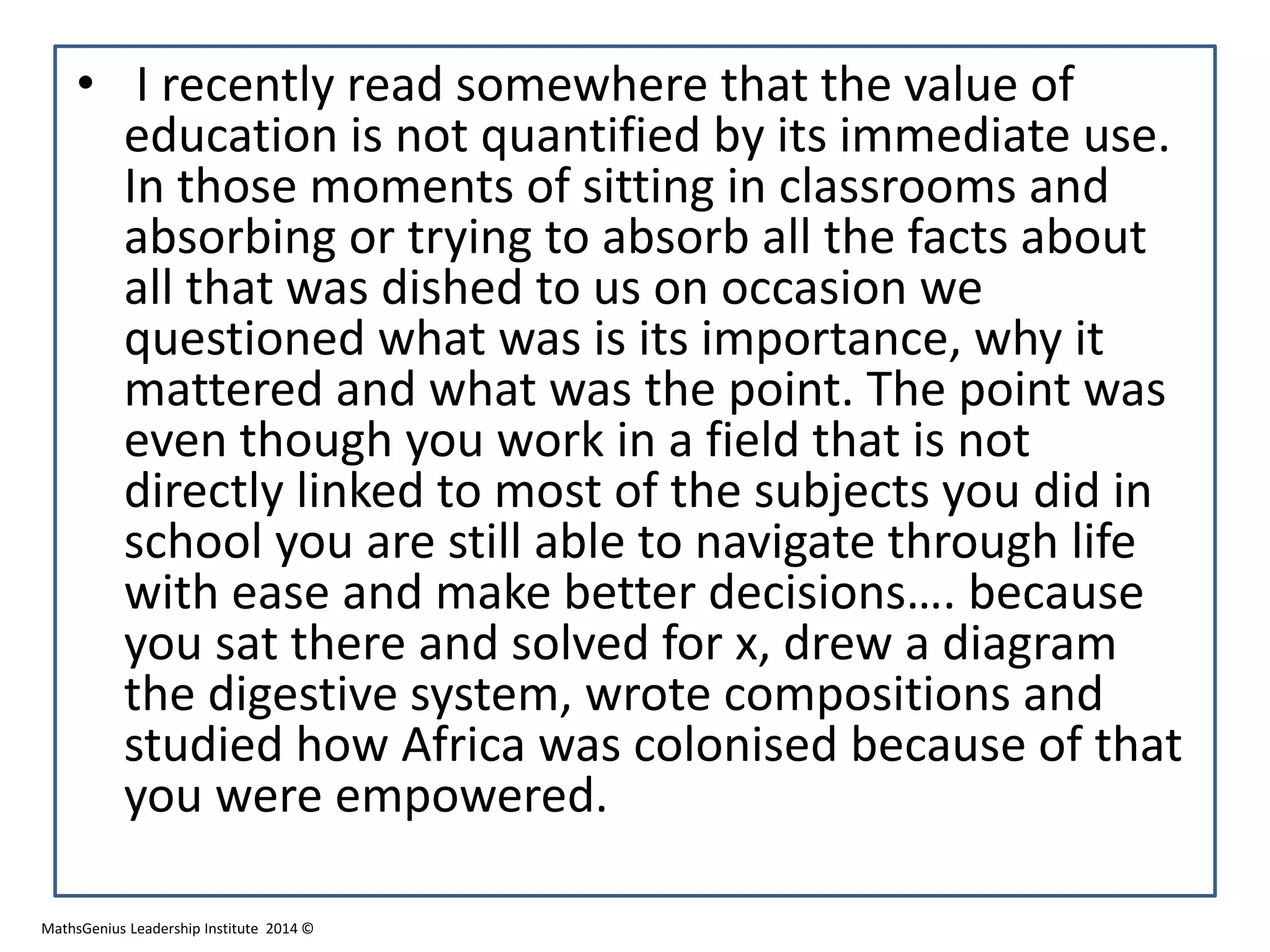 • I recently read somewhere that the value of
education is not quantified by its immediate use.
In those moments of sitting in classrooms and
absorbing or trying to absorb all the facts about
all that was dished to us on occasion we
questioned what was is its importance, why it
mattered and what was the point. The point was
even though you work in a field that is not
directly linked to most of the subjects you did in
school you are still able to navigate through life
with ease and make better decisions…. because
you sat there and solved for x, drew a diagram
the digestive system, wrote compositions and
studied how Africa was colonised because of that
you were empowered.
MathsGenius Leadership Institute 2014 ©
 