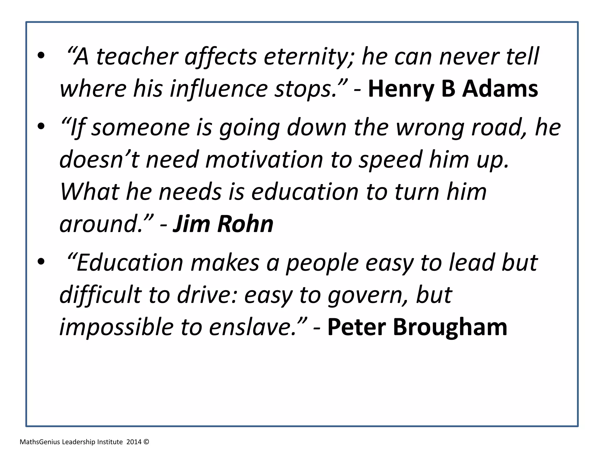 • “A teacher affects eternity; he can never tell
where his influence stops.” - Henry B Adams
• “If someone is going down the wrong road, he
doesn’t need motivation to speed him up.
What he needs is education to turn him
around.” - Jim Rohn
• “Education makes a people easy to lead but
difficult to drive: easy to govern, but
impossible to enslave.” - Peter Brougham
MathsGenius Leadership Institute 2014 ©
 