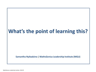 What’s the point of learning this?
Samantha Nyikadzino | MathsGenius Leadership Institute (MGLI)
MathsGenius Leadership Institute 2014 ©
 