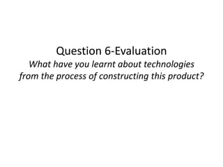 Question 6-Evaluation
What have you learnt about technologies
from the process of constructing this product?
 
