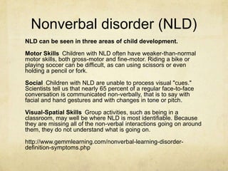 Nonverbal disorder (NLD)
NLD can be seen in three areas of child development.
Motor Skills Children with NLD often have weaker-than-normal
motor skills, both gross-motor and fine-motor. Riding a bike or
playing soccer can be difficult, as can using scissors or even
holding a pencil or fork.
Social Children with NLD are unable to process visual "cues."
Scientists tell us that nearly 65 percent of a regular face-to-face
conversation is communicated non-verbally, that is to say with
facial and hand gestures and with changes in tone or pitch.
Visual-Spatial Skills Group activities, such as being in a
classroom, may well be where NLD is most identifiable. Because
they are missing all of the non-verbal interactions going on around
them, they do not understand what is going on.
http://www.gemmlearning.com/nonverbal-learning-disorder-
definition-symptoms.php
 