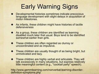 Early Warning Signs
 Developmental histories sometimes indicate precocious
language development with slight delays in acquisition of
motor milestones.
 As infants, these children might have histories of tactile
defensiveness
 As a group, these children are identified as learning
disabled much later that usual. Boys tend to be identified
somewhat earlier than girls.
 These children are often regarded as clumsy or
uncoordinated and as impulsive.
 These children are usually thought of as being bright, but
unmotivated and lazy.
 These children are highly verbal and articulate. They will
talk excessively in many situations, but express relatively
little meaningful content (e.g., "cocktail party" speech).
http://www.gemmlearning.com/nonverbal-learning-disorder-
definition-symptoms.php
 