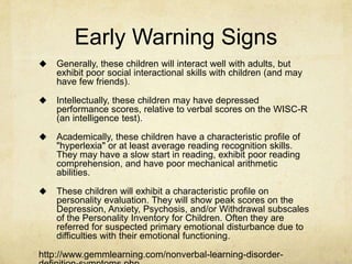 Early Warning Signs
 Generally, these children will interact well with adults, but
exhibit poor social interactional skills with children (and may
have few friends).
 Intellectually, these children may have depressed
performance scores, relative to verbal scores on the WISC-R
(an intelligence test).
 Academically, these children have a characteristic profile of
"hyperlexia" or at least average reading recognition skills.
They may have a slow start in reading, exhibit poor reading
comprehension, and have poor mechanical arithmetic
abilities.
 These children will exhibit a characteristic profile on
personality evaluation. They will show peak scores on the
Depression, Anxiety, Psychosis, and/or Withdrawal subscales
of the Personality Inventory for Children. Often they are
referred for suspected primary emotional disturbance due to
difficulties with their emotional functioning.
http://www.gemmlearning.com/nonverbal-learning-disorder-
 