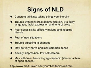 Signs of NLD
 Concrete thinking; taking things very literally
 Trouble with nonverbal communication, like body
language, facial expression and tone of voice
 Poor social skills; difficulty making and keeping
friends
 Fear of new situations
 Trouble adjusting to changes
 May be very naïve and lack common sense
 Anxiety, depression, low self-esteem
 May withdraw, becoming agoraphobic (abnormal fear
of open spaces)
http://www.med.umich.edu/yourchild/topics/nld.htm
 
