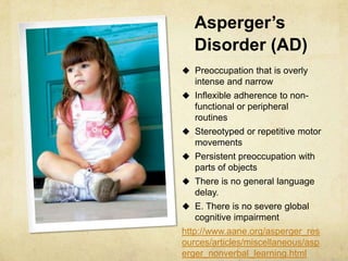 Asperger’s
Disorder (AD)
 Preoccupation that is overly
intense and narrow
 Inflexible adherence to non-
functional or peripheral
routines
 Stereotyped or repetitive motor
movements
 Persistent preoccupation with
parts of objects
 There is no general language
delay.
 E. There is no severe global
cognitive impairment
http://www.aane.org/asperger_res
ources/articles/miscellaneous/asp
erger_nonverbal_learning.html
 