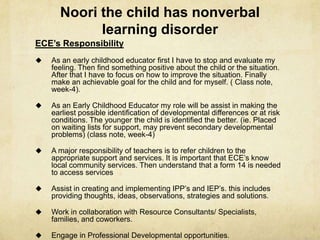 Noori the child has nonverbal
learning disorder
ECE’s Responsibility
 As an early childhood educator first I have to stop and evaluate my
feeling. Then find something positive about the child or the situation.
After that I have to focus on how to improve the situation. Finally
make an achievable goal for the child and for myself. ( Class note,
week-4).
 As an Early Childhood Educator my role will be assist in making the
earliest possible identification of developmental differences or at risk
conditions. The younger the child is identified the better. (ie. Placed
on waiting lists for support, may prevent secondary developmental
problems) (class note, week-4)
 A major responsibility of teachers is to refer children to the
appropriate support and services. It is important that ECE‘s know
local community services. Then understand that a form 14 is needed
to access services
 Assist in creating and implementing IPP‘s and IEP‘s. this includes
providing thoughts, ideas, observations, strategies and solutions.
 Work in collaboration with Resource Consultants/ Specialists,
families, and coworkers.
 Engage in Professional Developmental opportunities.
 