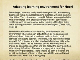 According to my case study Noori three years old was recently
diagnosed with a nonverbal learning disorder, which is learning
disabilities. The children who have NLD have learning disability
who are suffered from organizational problems, conceptual
problems such as, poor social skills, reading, difficulties doing
math, solving problems, and nonverbal messages. (Class note,
week-3)
The child like Noori who has learning disorder needs the
environment where she can get attention, or we can say she
will need close observation and support in order to do all
activities in daycare settings. Therefore, she needs small class
size with 6-8 children, she also needs all classroom aids to be
available to assist her as the need arises. Her daily routine
should be consistence so that she can follow the daily activities
without any difficulties. She needs a highly structured day,
which is very predictable. There should be both a teacher and
an aid, so that one of them is always available to assist Noori
the NLD child when she is struggling.
Adapting learning environment for Noori
 