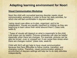 Adapting learning environment for Noori
Visual Communication Workshop
Noori the child with nonverbal learning disorder needs visual
communication workshop in order to know her daily activities, for
which she will feel comfortable in daycare settings.
―using visual cues allow us to plan, organized, and to be
independent. Visuals are equally important to children as they are
beginning to learn about their world abound them‖( Class note,
week-8)
― Types of visuals will depend on what is meaningful to the child.
Line draws can be helpful. Pictures schedules can also be helpful
especially when there are changes. For example, pictures can be
also be turned –over or crossed out. It can cause less stress when
there are changes routine‖ (class note, week-8).
Child with NLD will get help to have visual communication
because they face difficulties to follow routine, transition, and
changing routine. Therefore, visual communication adding in
environment of daycare settings will help her to do daily activities
independently.
 