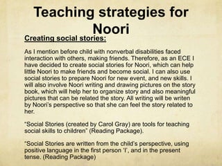 Teaching strategies for
NooriCreating social stories:
As I mention before child with nonverbal disabilities faced
interaction with others, making friends. Therefore, as an ECE I
have decided to create social stories for Noori, which can help
little Noori to make friends and become social. I can also use
social stories to prepare Noori for new event, and new skills. I
will also involve Noori writing and drawing pictures on the story
book, which will help her to organize story and also meaningful
pictures that can be related the story. All writing will be writen
by Noori‘s perspective so that she can feel the story related to
her.
―Social Stories (created by Carol Gray) are tools for teaching
social skills to children‖ (Reading Package).
―Social Stories are written from the child‘s perspective, using
positive language in the first person ‗I‘, and in the present
tense. (Reading Package)
 