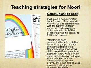 Teaching strategies for Noori
Communication book
I will make a communication
book for Noori. This book will
help the ECE to communicate
with the parents to inform
about the child‘s progress,
which can help the ECE to
collaborate with the parents to
fulfill child‘s needs.
―Maintaining open
communication with a child‘s
family is very important but
sometimes difficult to do.
Communication book allows
child care staff and parents to
exchange a few written words
about the child‘s day and night,
share information about
appointments or special
events, and it can also be used
as a record-kipping tool.
 