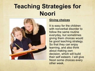 Teaching Strategies for
Noori
Giving choices
It is easy for the children
with nonverbal disorder to
follow the same routine
everyday, but sometimes
giving them choices would
be good teaching strategy.
So that they can enjoy
learning, and also think
about making own
decision, which will build
their self esteem. I will give
Noori some choices every
other week.
 