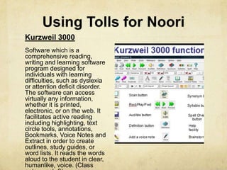 Using Tolls for Noori
Kurzweil 3000
Software which is a
comprehensive reading,
writing and learning software
program designed for
individuals with learning
difficulties, such as dyslexia
or attention deficit disorder.
The software can access
virtually any information,
whether it is printed,
electronic, or on the web. It
facilitates active reading
including highlighting, text
circle tools, annotations,
Bookmarks, Voice Notes and
Extract in order to create
outlines, study guides, or
word lists. It reads the words
aloud to the student in clear,
humanlike, voice. (Class
 
