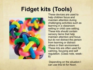 Fidget kits (Tools)
These devices are used to
help children focus and
maintain attention during
challenging activities such as
learning in a classroom
setting or child care setting.
These kits should contain
sensory items that help
maintain attention and focus
but do not distract the person
from learning or distract
others in their environment.
These kits are often used for
calming, focusing and self
regulation. (Class note, week-
8)
Depending on the situation I
can use this kit for Noori.
 