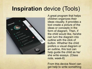 Inspiration device (Tools)
A great program that helps
children organizes their
ideas visually. It provides a
tool create a picture of the
ideas or concepts in the
form of diagram. Then, if
the child would like, he/she
can turn the diagram into
outline with the click of
button. Whether the child
prefers a visual diagram or
an outline, this tool can
help guide the child as he/
she write essays. (Class
note, week-8)
From this device Noori can
get help to write something
 