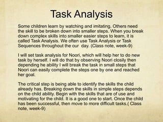 Task Analysis
Some children learn by watching and imitating. Others need
the skill to be broken down into smaller steps. When you break
down complex skills into smaller easier steps to learn, it is
called Task Analysis. We often use Task Analysis or Task
Sequences throughout the our day. (Class note, week-9)
I will set task analysis for Noori, which will help her to do new
task by herself. I will do that by observing Noori closily then
depending he ability I will break the task in small steps that
Noori can easily complete the steps one by one and reached
her goal.
The critical step is being able to identify the skills the child
already has. Breaking down the skills in simple steps depends
on the child ability. Begin with the skills that are of use and
motivating for the child. It is a good one to start. Once the child
has been successful, then move to more difficult tasks.( Class
note, week-9)
 