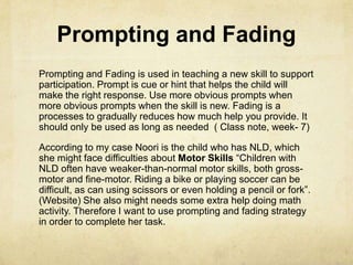 Prompting and Fading
Prompting and Fading is used in teaching a new skill to support
participation. Prompt is cue or hint that helps the child will
make the right response. Use more obvious prompts when
more obvious prompts when the skill is new. Fading is a
processes to gradually reduces how much help you provide. It
should only be used as long as needed ( Class note, week- 7)
According to my case Noori is the child who has NLD, which
she might face difficulties about Motor Skills ―Children with
NLD often have weaker-than-normal motor skills, both gross-
motor and fine-motor. Riding a bike or playing soccer can be
difficult, as can using scissors or even holding a pencil or fork‖.
(Website) She also might needs some extra help doing math
activity. Therefore I want to use prompting and fading strategy
in order to complete her task.
 