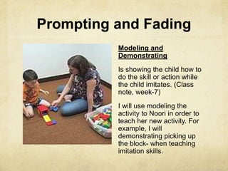 Prompting and Fading
Modeling and
Demonstrating
Is showing the child how to
do the skill or action while
the child imitates. (Class
note, week-7)
I will use modeling the
activity to Noori in order to
teach her new activity. For
example, I will
demonstrating picking up
the block- when teaching
imitation skills.
 