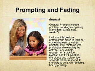 Prompting and Fading
Gestural
Gestural Prompts include
pointing, nodding and gazing
at the item. (Class note,
week-7)
I will use this gestural
prompts with Noori to tech her
something new by using
pointing. I will reinforce with
praising and rewarding the
activity. For example, I
request her ―stack four
blocks‖, and I will point her
the blocks and wait for few
seconds for her respond. If
she able to do it, will reinforce
her by praising
 