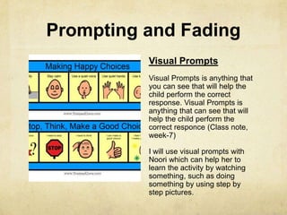 Prompting and Fading
Visual Prompts
Visual Prompts is anything that
you can see that will help the
child perform the correct
response. Visual Prompts is
anything that can see that will
help the child perform the
correct responce (Class note,
week-7)
I will use visual prompts with
Noori which can help her to
learn the activity by watching
something, such as doing
something by using step by
step pictures.
 