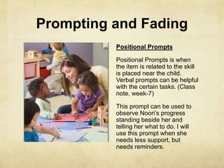 Prompting and Fading
Positional Prompts
Positional Prompts is when
the item is related to the skill
is placed near the child.
Verbal prompts can be helpful
with the certain tasks. (Class
note, week-7)
This prompt can be used to
observe Noori‘s progress
standing beside her and
telling her what to do. I will
use this prompt when she
needs less support, but
needs reminders.
 