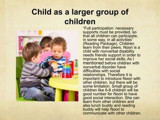 Child as a larger group of
children
―Full participation: necessary
supports must be provided, so
that all children can participate,
in some way, in all activities‖
(Reading Package). Children
learn from their peers. Noori is a
child with nonverbal disability
needs friends support in order to
improve her social skills. As I
mentioned before children with
nonverbal disorder have
difficulties with social
relationships. Therefore it is
important to introduce Noori with
other children, but there will be
some limitation. Small group of
children like 6-8 children will be
good number for Noori to have
good social interaction. She can
learn from other children and
also lunch buddy and reading
buddy will help Noori to
communicate with other children.
 
