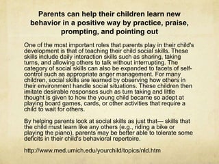 Parents can help their children learn new
behavior in a positive way by practice, praise,
prompting, and pointing out
One of the most important roles that parents play in their child's
development is that of teaching their child social skills. These
skills include daily interaction skills such as sharing, taking
turns, and allowing others to talk without interrupting. The
category of social skills can also be expanded to facets of self-
control such as appropriate anger management. For many
children, social skills are learned by observing how others in
their environment handle social situations. These children then
imitate desirable responses such as turn taking and little
thought is given to how the young child became so adept at
playing board games, cards, or other activities that require a
child to wait for others.
By helping parents look at social skills as just that— skills that
the child must learn like any others (e.g., riding a bike or
playing the piano), parents may be better able to tolerate some
deficits in their child's behavioral repertoire.
http://www.med.umich.edu/yourchild/topics/nld.htm
 