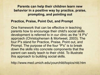 Parents can help their children learn new
behavior in a positive way by practice, praise,
prompting, and pointing out
Practice, Praise, Point Out, and Prompt
One framework that can be effective in teaching
parents how to encourage their child's social skills
development is referred to in our clinic as the ―4 P's‖
approach (Christophersen & Mortweet, 2003). The
four P's stand for Practice, Praise, Point out, and
Prompt. The purpose of the four ―P's‖ is to break
down the skills into concrete components that the
parent can easily teach to their child. To illustrate
this approach to building social skills.
http://www.med.umich.edu/yourchild/topics/nld.htm
 