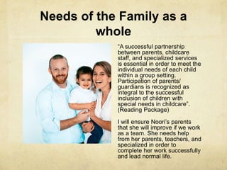 Needs of the Family as a
whole
―A successful partnership
between parents, childcare
staff, and specialized services
is essential in order to meet the
individual needs of each child
within a group setting.
Participation of parents/
guardians is recognized as
integral to the successful
inclusion of children with
special needs in childcare‖.
(Reading Package)
I will ensure Noori‘s parents
that she will improve if we work
as a team. She needs help
from her parents, teachers, and
specialized in order to
complete her work successfully
and lead normal life.
 