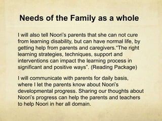 Needs of the Family as a whole
I will also tell Noori‘s parents that she can not cure
from learning disability, but can have normal life, by
getting help from parents and caregivers.―The right
learning strategies, techniques, support and
interventions can impact the learning process in
significant and positive ways‖. (Reading Package)
I will communicate with parents for daily basis,
where I let the parents know about Noori‘s
developmental progress. Sharing our thoughts about
Noori‘s progress can help the parents and teachers
to help Noori in her all domain.
 