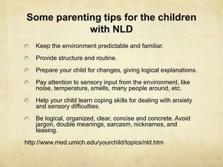 Some parenting tips for the children
with NLD
Keep the environment predictable and familiar.
Provide structure and routine.
Prepare your child for changes, giving logical explanations.
Pay attention to sensory input from the environment, like
noise, temperature, smells, many people around, etc.
Help your child learn coping skills for dealing with anxiety
and sensory difficulties.
Be logical, organized, clear, concise and concrete. Avoid
jargon, double meanings, sarcasm, nicknames, and
teasing.
http://www.med.umich.edu/yourchild/topics/nld.htm
 