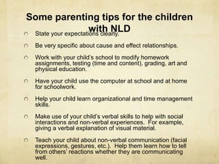Some parenting tips for the children
with NLDState your expectations clearly.
Be very specific about cause and effect relationships.
Work with your child‘s school to modify homework
assignments, testing (time and content), grading, art and
physical education.
Have your child use the computer at school and at home
for schoolwork.
Help your child learn organizational and time management
skills.
Make use of your child‘s verbal skills to help with social
interactions and non-verbal experiences. For example,
giving a verbal explanation of visual material.
Teach your child about non-verbal communication (facial
expressions, gestures, etc.). Help them learn how to tell
from others‘ reactions whether they are communicating
well.
 