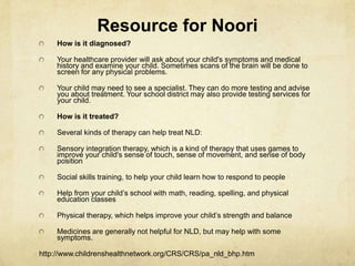 Resource for Noori
How is it diagnosed?
Your healthcare provider will ask about your child's symptoms and medical
history and examine your child. Sometimes scans of the brain will be done to
screen for any physical problems.
Your child may need to see a specialist. They can do more testing and advise
you about treatment. Your school district may also provide testing services for
your child.
How is it treated?
Several kinds of therapy can help treat NLD:
Sensory integration therapy, which is a kind of therapy that uses games to
improve your child's sense of touch, sense of movement, and sense of body
position
Social skills training, to help your child learn how to respond to people
Help from your child‘s school with math, reading, spelling, and physical
education classes
Physical therapy, which helps improve your child‘s strength and balance
Medicines are generally not helpful for NLD, but may help with some
symptoms.
http://www.childrenshealthnetwork.org/CRS/CRS/pa_nld_bhp.htm
 