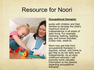 Resource for Noori
Occupational therapist:
works with children and their
families to develop the child‘s
maximum level of
independence in all areas of
daily living. For example,
Dressing, bathing, feeding,
play and school activities.
(Class note, week-9)
Noori may get help from
occupational therapist in
daycare, school, and home to
get help to do her daily work
independently. As an early
childhood educator I will
promote some valuable
information to her parents
regarding occupational
therapist.
 