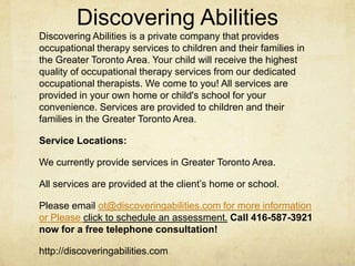 Discovering Abilities
Discovering Abilities is a private company that provides
occupational therapy services to children and their families in
the Greater Toronto Area. Your child will receive the highest
quality of occupational therapy services from our dedicated
occupational therapists. We come to you! All services are
provided in your own home or child's school for your
convenience. Services are provided to children and their
families in the Greater Toronto Area.
Service Locations:
We currently provide services in Greater Toronto Area.
All services are provided at the client‘s home or school.
Please email ot@discoveringabilities.com for more information
or Please click to schedule an assessment. Call 416-587-3921
now for a free telephone consultation!
http://discoveringabilities.com
 