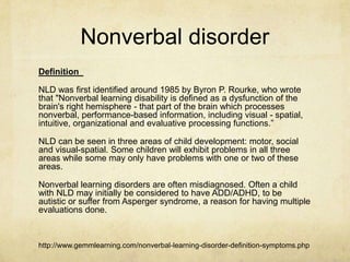 Nonverbal disorder
Definition 
NLD was first identified around 1985 by Byron P. Rourke, who wrote
that "Nonverbal learning disability is defined as a dysfunction of the
brain's right hemisphere - that part of the brain which processes
nonverbal, performance-based information, including visual - spatial,
intuitive, organizational and evaluative processing functions.‖
NLD can be seen in three areas of child development: motor, social
and visual-spatial. Some children will exhibit problems in all three
areas while some may only have problems with one or two of these
areas.
Nonverbal learning disorders are often misdiagnosed. Often a child
with NLD may initially be considered to have ADD/ADHD, to be
autistic or suffer from Asperger syndrome, a reason for having multiple
evaluations done.
http://www.gemmlearning.com/nonverbal-learning-disorder-definition-symptoms.php
 