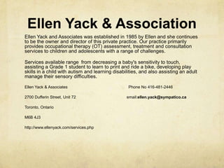 Ellen Yack & Association
Ellen Yack and Associates was established in 1985 by Ellen and she continues
to be the owner and director of this private practice. Our practice primarily
provides occupational therapy (OT) assessment, treatment and consultation
services to children and adolescents with a range of challenges.
Services available range from decreasing a baby's sensitivity to touch,
assisting a Grade 1 student to learn to print and ride a bike, developing play
skills in a child with autism and learning disabilities, and also assisting an adult
manage their sensory difficulties.
Ellen Yack & Associates Phone No 416-481-2446
2700 Dufferin Street, Unit 72 email:ellen.yack@sympatico.ca
Toronto, Ontario
M6B 4J3
http://www.ellenyack.com/services.php
 