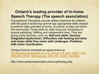 Ontario's leading provider of in-home
Speech Therapy (The speech association)
Occupational Therapists provide skilled treatment for children
with the goal of achieving optimal age appropriate skills needed
to perform daily activities at home, at school, at play and within
the community. These skills for daily living are necessary to
ensure satisfying, fulfilling and independent lives. They are
giving many services, such as, Self-care skills, Sensory
integration dysfunction, Difficulties with feeding and other
oral-motor skills Fine motor skill challenges, Problems
with motor coordination:
Contact them to schedule an appointment at
info@speechassociates.ca or by phone:416–800–4259 / GTA,
289–805–0048 / Mississauga, 905–581–0362 / Hamilton
http://www.speechassociates.ca/occuptherapy.php
 