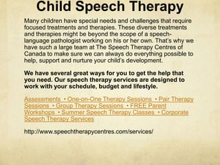 Child Speech Therapy
Many children have special needs and challenges that require
focused treatments and therapies. These diverse treatments
and therapies might be beyond the scope of a speech-
language pathologist working on his or her own. That‘s why we
have such a large team at The Speech Therapy Centres of
Canada to make sure we can always do everything possible to
help, support and nurture your child‘s development.
We have several great ways for you to get the help that
you need. Our speech therapy services are designed to
work with your schedule, budget and lifestyle.
Assessments • One-on-One Therapy Sessions • Pair Therapy
Sessions • Group Therapy Sessions • FREE Parent
Workshops • Summer Speech Therapy Classes • Corporate
Speech Therapy Services
http://www.speechtherapycentres.com/services/
 