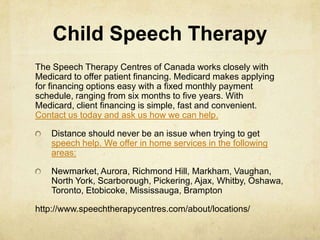 Child Speech Therapy
The Speech Therapy Centres of Canada works closely with
Medicard to offer patient financing. Medicard makes applying
for financing options easy with a fixed monthly payment
schedule, ranging from six months to five years. With
Medicard, client financing is simple, fast and convenient.
Contact us today and ask us how we can help.
Distance should never be an issue when trying to get
speech help. We offer in home services in the following
areas:
Newmarket, Aurora, Richmond Hill, Markham, Vaughan,
North York, Scarborough, Pickering, Ajax, Whitby, Oshawa,
Toronto, Etobicoke, Mississauga, Brampton
http://www.speechtherapycentres.com/about/locations/
 