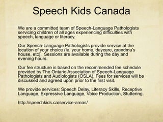 Speech Kids Canada
We are a committed team of Speech-Language Pathologists
servicing children of all ages experiencing difficulties with
speech, language or literacy.
Our Speech-Language Pathologists provide service at the
location of your choice (ie. your home, daycare, grandma‘s
house, etc). Sessions are available during the day and
evening hours.
Our fee structure is based on the recommended fee schedule
provided by The Ontario Association of Speech-Language
Pathologists and Audiologists (OSLA). Fees for services will be
discussed and agreed upon prior to the first visit.
We provide services: Speech Delay, Literacy Skills, Receptive
Language, Expressive Language, Voice Production, Stuttering.
http://speechkids.ca/service-areas/
 
