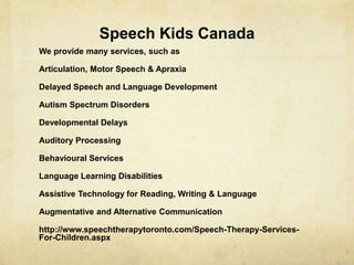 Speech Kids Canada
We provide many services, such as
Articulation, Motor Speech & Apraxia
Delayed Speech and Language Development
Autism Spectrum Disorders
Developmental Delays
Auditory Processing
Behavioural Services
Language Learning Disabilities
Assistive Technology for Reading, Writing & Language
Augmentative and Alternative Communication
http://www.speechtherapytoronto.com/Speech-Therapy-Services-
For-Children.aspx
 