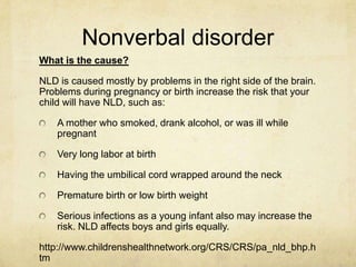 Nonverbal disorder
What is the cause?
NLD is caused mostly by problems in the right side of the brain.
Problems during pregnancy or birth increase the risk that your
child will have NLD, such as:
A mother who smoked, drank alcohol, or was ill while
pregnant
Very long labor at birth
Having the umbilical cord wrapped around the neck
Premature birth or low birth weight
Serious infections as a young infant also may increase the
risk. NLD affects boys and girls equally.
http://www.childrenshealthnetwork.org/CRS/CRS/pa_nld_bhp.h
tm
 