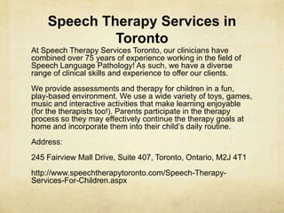 Speech Therapy Services in
Toronto
At Speech Therapy Services Toronto, our clinicians have
combined over 75 years of experience working in the field of
Speech Language Pathology! As such, we have a diverse
range of clinical skills and experience to offer our clients.
We provide assessments and therapy for children in a fun,
play-based environment. We use a wide variety of toys, games,
music and interactive activities that make learning enjoyable
(for the therapists too!). Parents participate in the therapy
process so they may effectively continue the therapy goals at
home and incorporate them into their child‘s daily routine.
Address:
245 Fairview Mall Drive, Suite 407, Toronto, Ontario, M2J 4T1
http://www.speechtherapytoronto.com/Speech-Therapy-
Services-For-Children.aspx
 