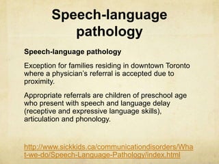 Speech-language
pathology
Speech-language pathology
Exception for families residing in downtown Toronto
where a physician‘s referral is accepted due to
proximity.
Appropriate referrals are children of preschool age
who present with speech and language delay
(receptive and expressive language skills),
articulation and phonology. 
http://www.sickkids.ca/communicationdisorders/Wha
t-we-do/Speech-Language-Pathology/index.html
 