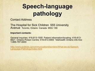 Speech-language
pathology
Contact Address
The Hospital for Sick Children 555 University
Avenue Toronto, Ontario Canada M5G 1X8
Important contacts:
General inquiries: 416-813-1500 Patient information/locating: 416-813-
6621 Ontario Poison Centre: 416-813-5900 Telehealth Ontario info line:
1-866-797-0000
http://www.sickkids.ca/communicationdisorders/What-we-do/Speech-
Language-Pathology/index.html
 