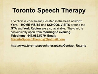 Toronto Speech Therapy
The clinic is conveniently located in the heart of North
York.  HOME VISITS and SCHOOL VISITS around the
GTA and York Region are also available. The clinic is
conveniently open from morning to evening.  
Telephone: 647.982.5270 Email:
TorontoSpeechTherapy@hotmail.com
http://www.torontospeechtherapy.ca/Contact_Us.php
 