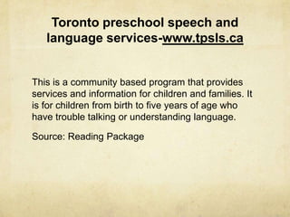 Toronto preschool speech and
language services-www.tpsls.ca
This is a community based program that provides
services and information for children and families. It
is for children from birth to five years of age who
have trouble talking or understanding language.
Source: Reading Package
 
